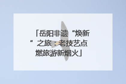 岳阳非遗“焕新”之旅：老技艺点燃旅游新烟火