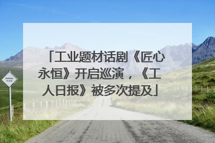 工业题材话剧《匠心永恒》开启巡演，《工人日报》被多次提及