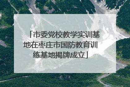 市委党校教学实训基地在枣庄市国防教育训练基地揭牌成立