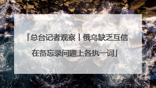 总台记者观察丨俄乌缺乏互信 在备忘录问题上各执一词