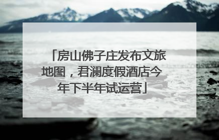 房山佛子庄发布文旅地图，君澜度假酒店今年下半年试运营