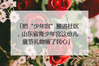 把“少年宫”搬进社区，山东省青少年宫这份儿童节礼物暖了民心