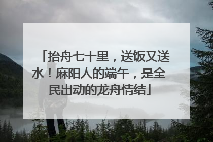 抬舟七十里，送饭又送水！麻阳人的端午，是全民出动的龙舟情结