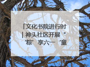 文化书院进行时｜神头社区开展“‘粽’享六一‘童’庆端午”主题系列活动