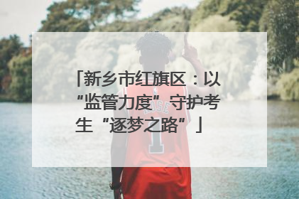 新乡市红旗区：以“监管力度”守护考生“逐梦之路”