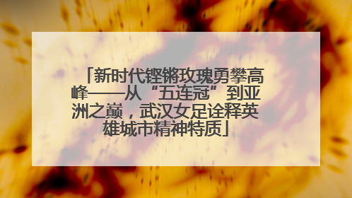 新时代铿锵玫瑰勇攀高峰——从“五连冠”到亚洲之巅，武汉女足诠释英雄城市精神特质