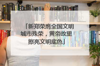 新郑荣膺全国文明城市殊荣，黄帝故里擦亮文明底色