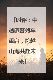 时评：中越旅客列车重启，跨越山海共赴未来