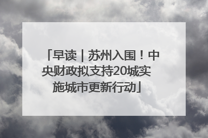 早读｜苏州入围！中央财政拟支持20城实施城市更新行动