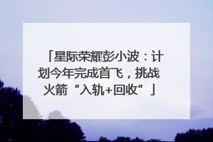 星际荣耀彭小波：计划今年完成首飞，挑战火箭“入轨+回收”