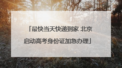 最快当天快递到家 北京启动高考身份证加急办理