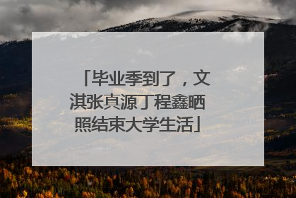 毕业季到了，文淇张真源丁程鑫晒照结束大学生活
