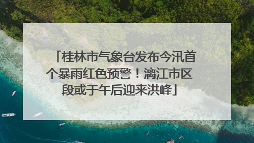 桂林市气象台发布今汛首个暴雨红色预警！漓江市区段或于午后迎来洪峰