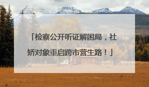 检察公开听证解困局，社矫对象重启跨市营生路！