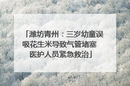 潍坊青州：三岁幼童误吸花生米导致气管堵塞 医护人员紧急救治