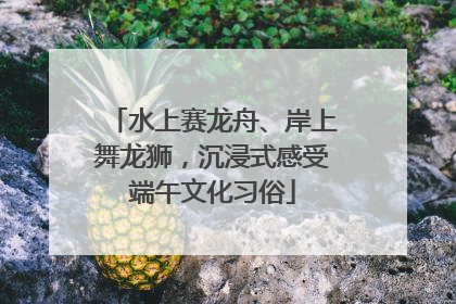 水上赛龙舟、岸上舞龙狮，沉浸式感受端午文化习俗