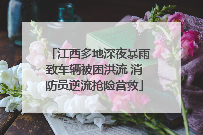 江西多地深夜暴雨致车辆被困洪流 消防员逆流抢险营救