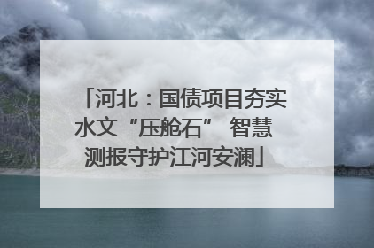 河北：国债项目夯实水文“压舱石” 智慧测报守护江河安澜