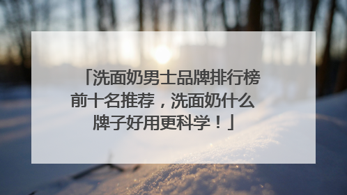 洗面奶男士品牌排行榜前十名推荐，洗面奶什么牌子好用更科学！