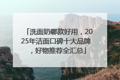 洗面奶哪款好用，2025年洁面口碑十大品牌，好物推荐全汇总