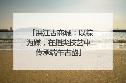 洪江古商城：以粽为媒，在指尖技艺中传承端午古韵