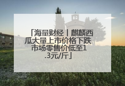 海量财经丨麒麟西瓜大量上市价格下跌 市场零售价低至1.3元/斤