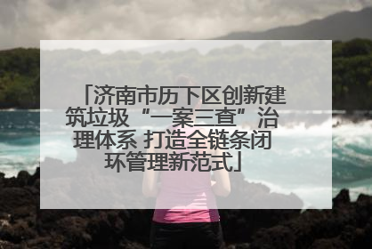 济南市历下区创新建筑垃圾“一案三查”治理体系 打造全链条闭环管理新范式