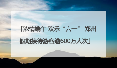 浓情端午 欢乐“六一” 郑州假期接待游客逾600万人次