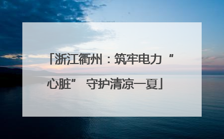 浙江衢州：筑牢电力“心脏” 守护清凉一夏