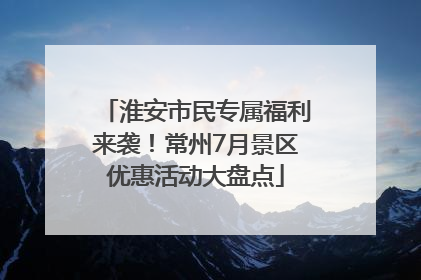 淮安市民专属福利来袭！常州7月景区优惠活动大盘点
