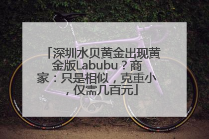 深圳水贝黄金出现黄金版Labubu？商家：只是相似，克重小，仅需几百元
