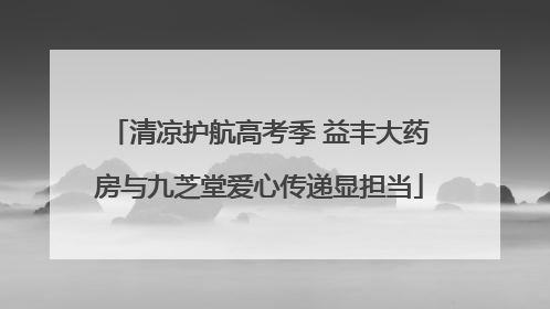 清凉护航高考季 益丰大药房与九芝堂爱心传递显担当