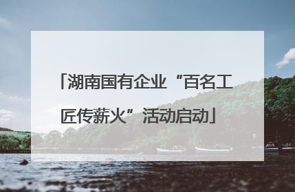 湖南国有企业“百名工匠传薪火”活动启动