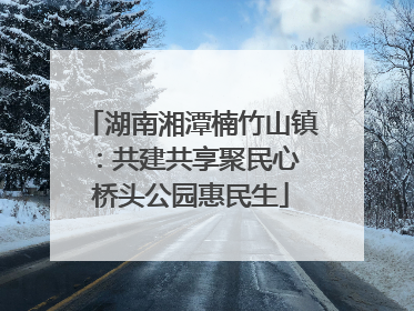 湖南湘潭楠竹山镇：共建共享聚民心 桥头公园惠民生