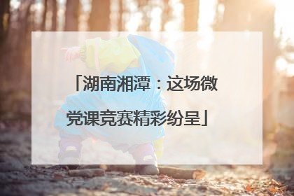 湖南湘潭：这场微党课竞赛精彩纷呈