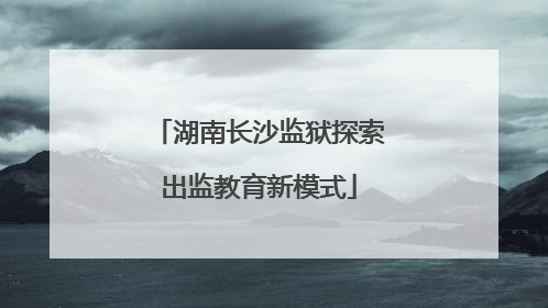 湖南长沙监狱探索出监教育新模式