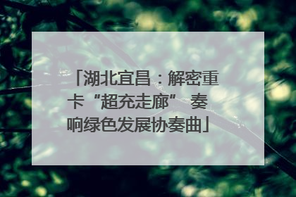 湖北宜昌：解密重卡“超充走廊” 奏响绿色发展协奏曲