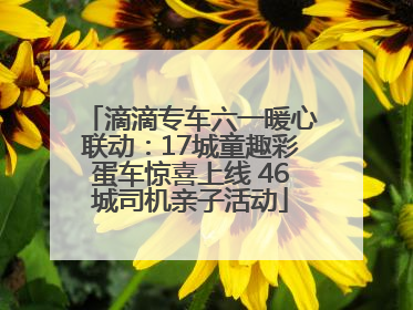 滴滴专车六一暖心联动：17城童趣彩蛋车惊喜上线 46城司机亲子活动