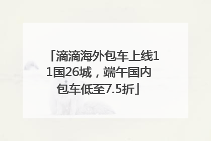 滴滴海外包车上线11国26城，端午国内包车低至7.5折
