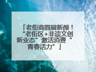 老街商圈展新颜！“老街区+非遗文创新业态”激活消费“青春活力”