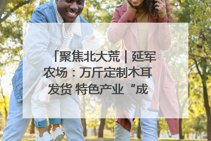聚焦北大荒｜延军农场：万斤定制木耳发货 特色产业“成绩单”亮眼