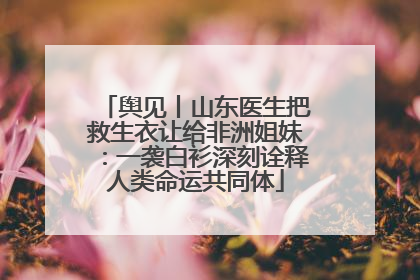 舆见丨山东医生把救生衣让给非洲姐妹：一袭白衫深刻诠释人类命运共同体