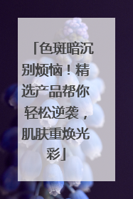 色斑暗沉别烦恼！精选产品帮你轻松逆袭，肌肤重焕光彩