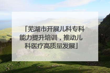 芜湖市开展儿科专科能力提升培训，推动儿科医疗高质量发展