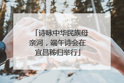 诗咏中华民族母亲河，端午诗会在宜昌秭归举行