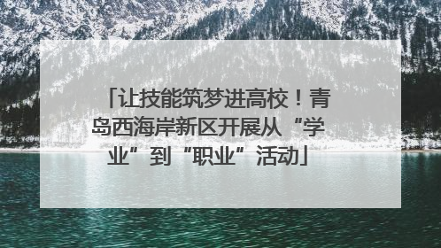 让技能筑梦进高校！青岛西海岸新区开展从“学业”到“职业”活动
