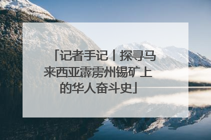 记者手记丨探寻马来西亚霹雳州锡矿上的华人奋斗史