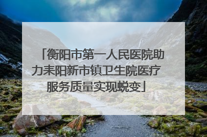 衡阳市第一人民医院助力耒阳新市镇卫生院医疗服务质量实现蜕变