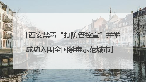 西安禁毒“打防管控宣”并举 成功入围全国禁毒示范城市