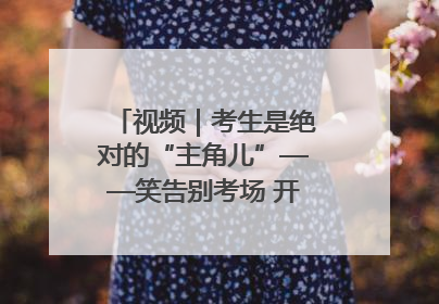 视频｜考生是绝对的“主角儿”——笑告别考场 开始规划假期